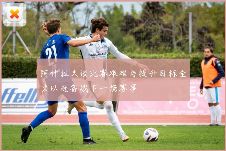 阿什拉夫谈比赛艰难与提升目标全力以赴备战下一场赛事