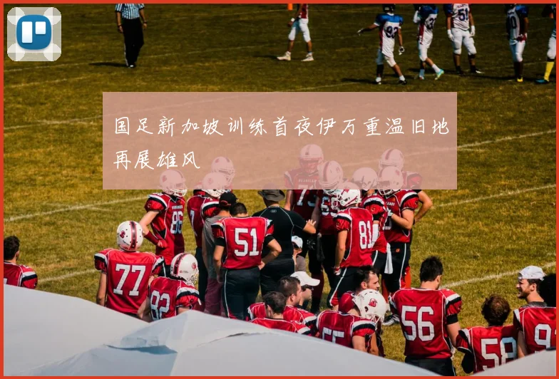 国足新加坡训练首夜伊万重温旧地再展雄风