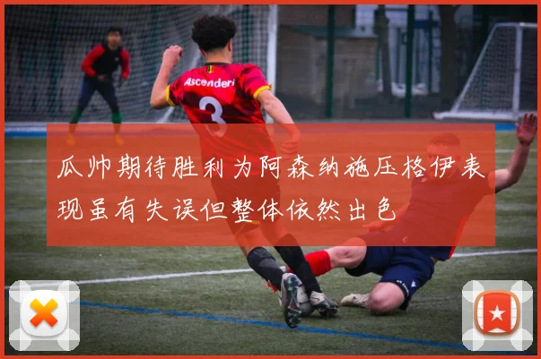 瓜帅期待胜利为阿森纳施压格伊表现虽有失误但整体依然出色