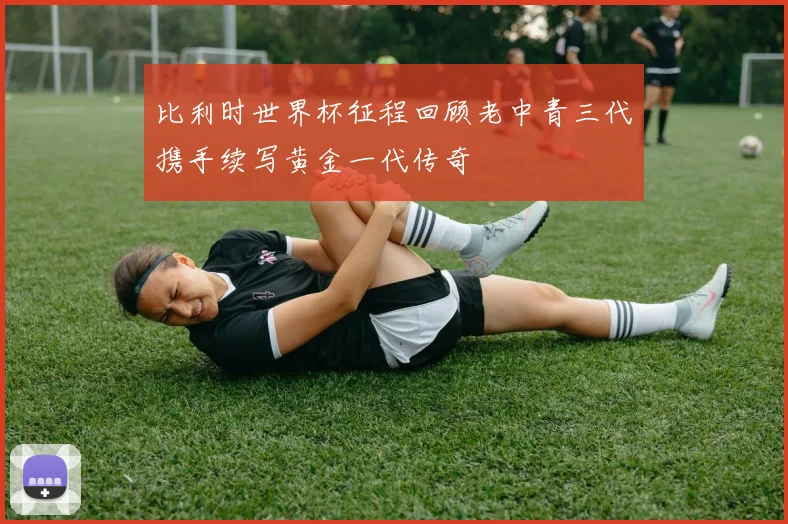 比利时世界杯征程回顾老中青三代携手续写黄金一代传奇