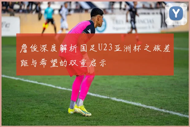 詹俊深度解析国足U23亚洲杯之旅差距与希望的双重启示