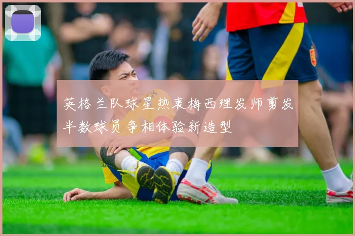 英格兰队球星热衷梅西理发师剪发半数球员争相体验新造型