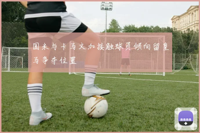国米与卡马文加接触球员倾向留皇马争夺位置