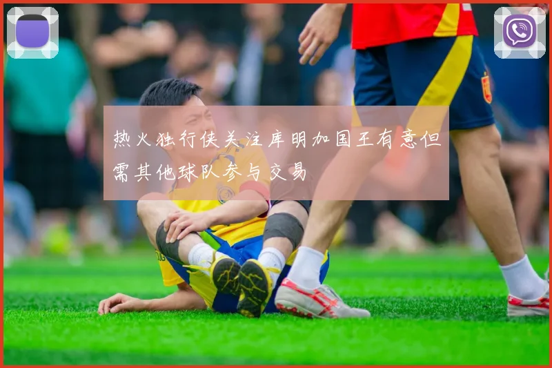 热火独行侠关注库明加国王有意但需其他球队参与交易