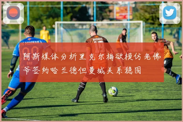 阿斯媒体分析里克尔梅欲模仿老佛爷签约哈兰德但曼城关系稳固