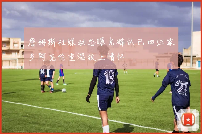 詹姆斯社媒动态曝光确认已回归家乡阿克伦重温故土情怀