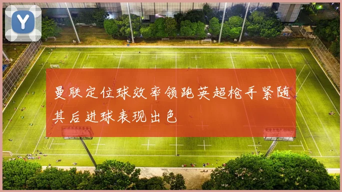 曼联定位球效率领跑英超枪手紧随其后进球表现出色