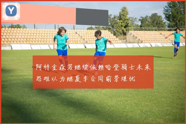 阿特金森若继续依赖哈登骑士未来恐难以为继夏季合同前景堪忧