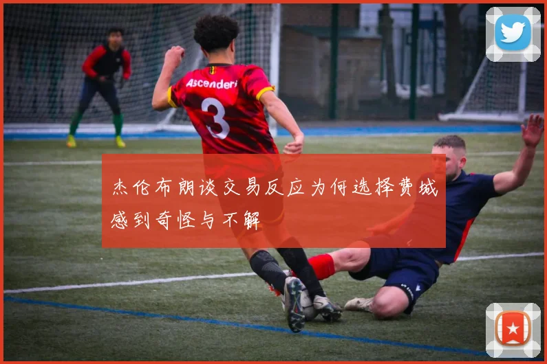 杰伦布朗谈交易反应为何选择费城感到奇怪与不解