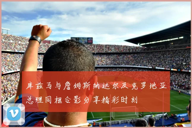 库兹马与詹姆斯纳达尔及克罗地亚总理同框合影分享精彩时刻
