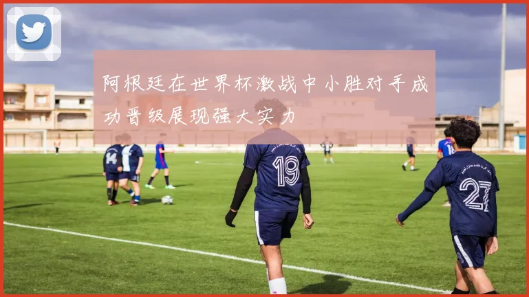 阿根廷在世界杯激战中小胜对手成功晋级展现强大实力