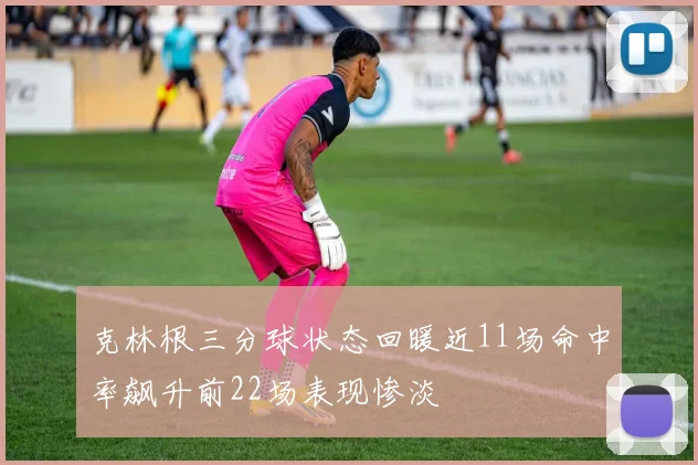 克林根三分球状态回暖近11场命中率飙升前22场表现惨淡
