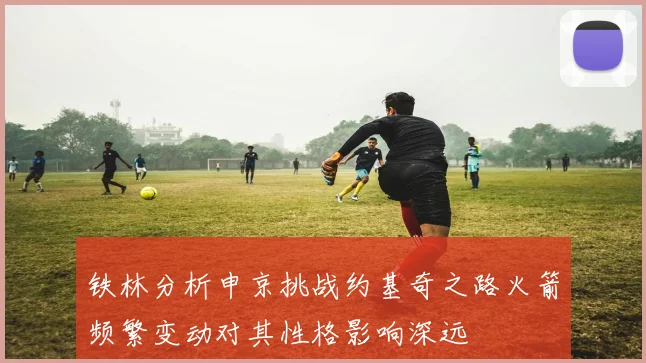 铁林分析申京挑战约基奇之路火箭频繁变动对其性格影响深远