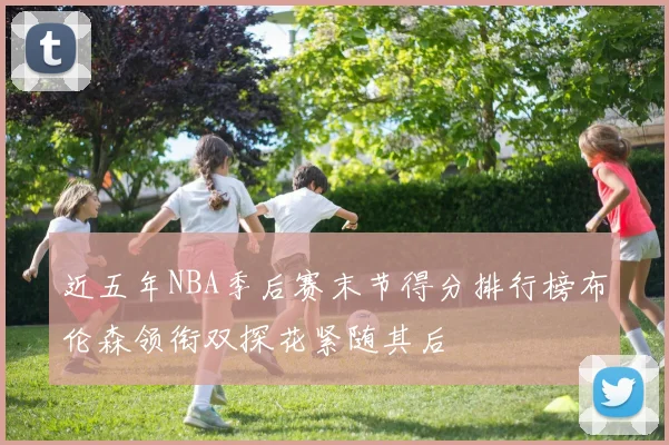 近五年NBA季后赛末节得分排行榜布伦森领衔双探花紧随其后