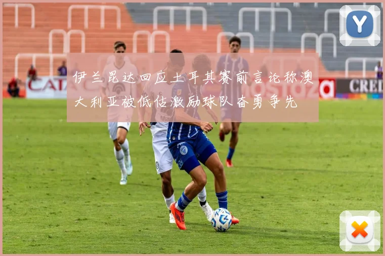 伊兰昆达回应土耳其赛前言论称澳大利亚被低估激励球队奋勇争先