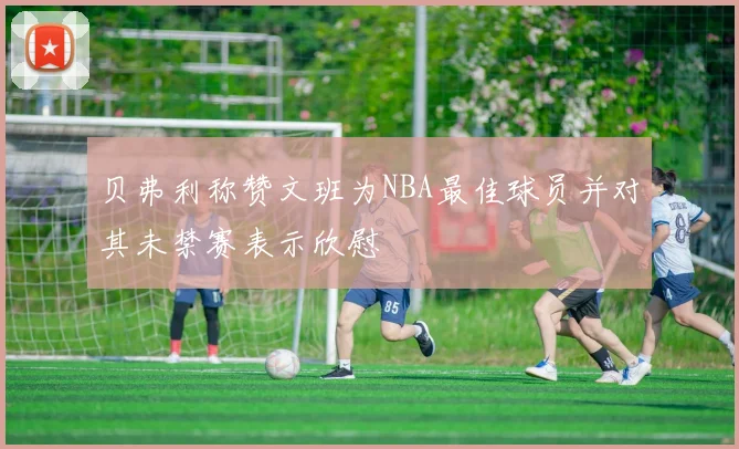 贝弗利称赞文班为NBA最佳球员并对其未禁赛表示欣慰