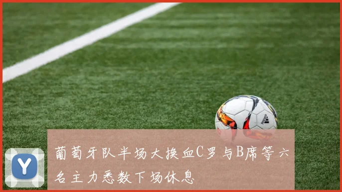 葡萄牙队半场大换血C罗与B席等六名主力悉数下场休息