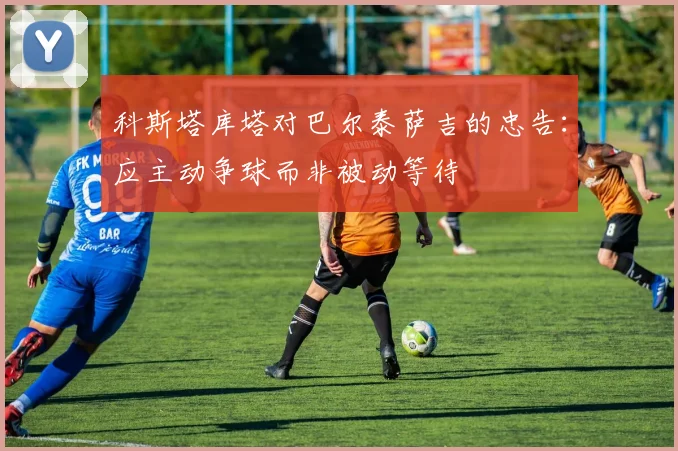 科斯塔库塔对巴尔泰萨吉的忠告：应主动争球而非被动等待