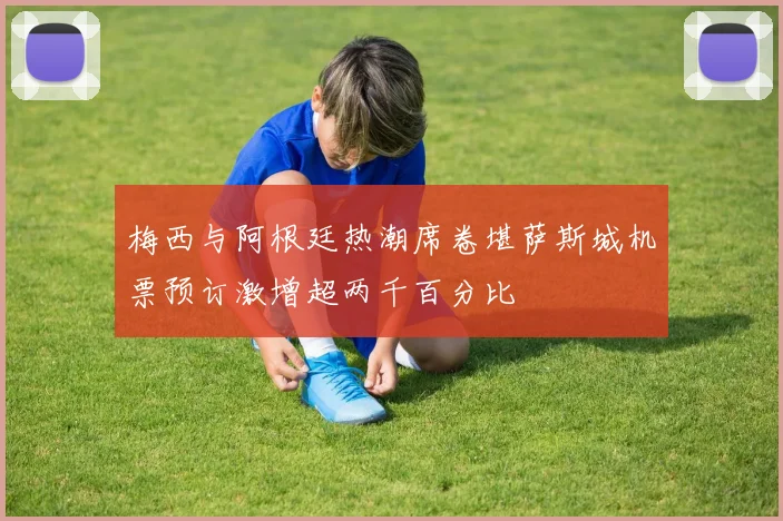 梅西与阿根廷热潮席卷堪萨斯城机票预订激增超两千百分比
