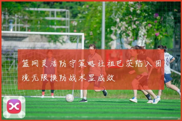 篮网灵活防守策略让祖巴茨陷入困境无限换防战术显成效