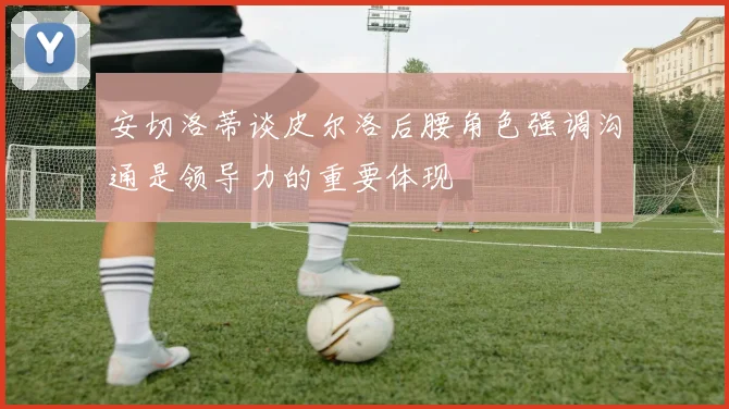 安切洛蒂谈皮尔洛后腰角色强调沟通是领导力的重要体现