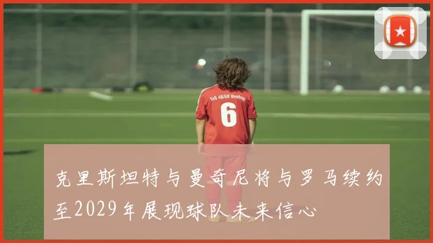 克里斯坦特与曼奇尼将与罗马续约至2029年展现球队未来信心
