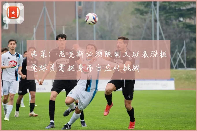 弗莱：尼克斯必须限制文班表现板凳球员需挺身而出应对挑战