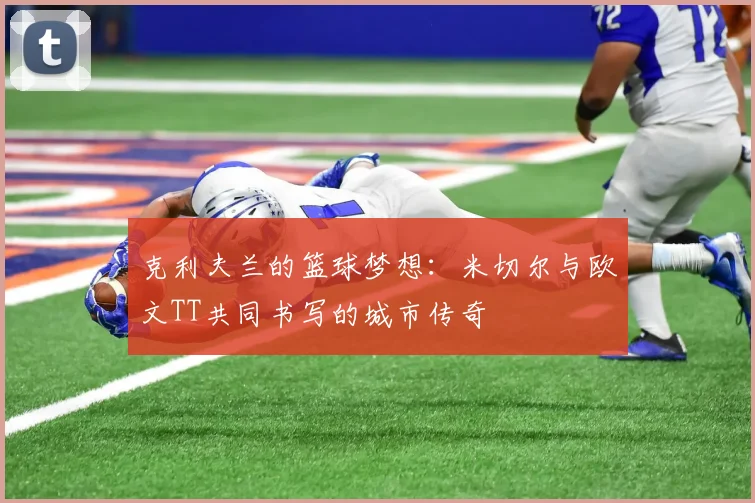克利夫兰的篮球梦想：米切尔与欧文TT共同书写的城市传奇