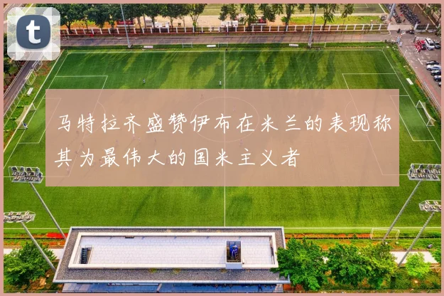 马特拉齐盛赞伊布在米兰的表现称其为最伟大的国米主义者
