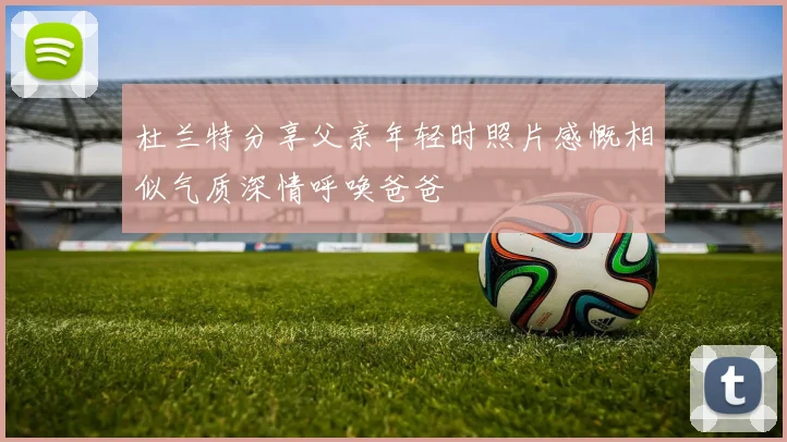 杜兰特分享父亲年轻时照片感慨相似气质深情呼唤爸爸