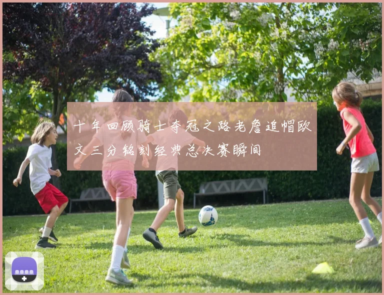 十年回顾骑士夺冠之路老詹追帽欧文三分铭刻经典总决赛瞬间